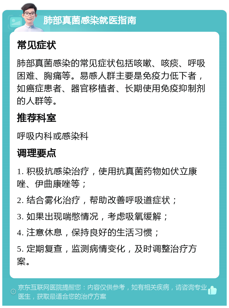 肺部真菌感染就医指南 常见症状 肺部真菌感染的常见症状包括咳嗽、咳痰、呼吸困难、胸痛等。易感人群主要是免疫力低下者，如癌症患者、器官移植者、长期使用免疫抑制剂的人群等。 推荐科室 呼吸内科或感染科 调理要点 1. 积极抗感染治疗，使用抗真菌药物如伏立康唑、伊曲康唑等； 2. 结合雾化治疗，帮助改善呼吸道症状； 3. 如果出现喘憋情况，考虑吸氧缓解； 4. 注意休息，保持良好的生活习惯； 5. 定期复查，监测病情变化，及时调整治疗方案。