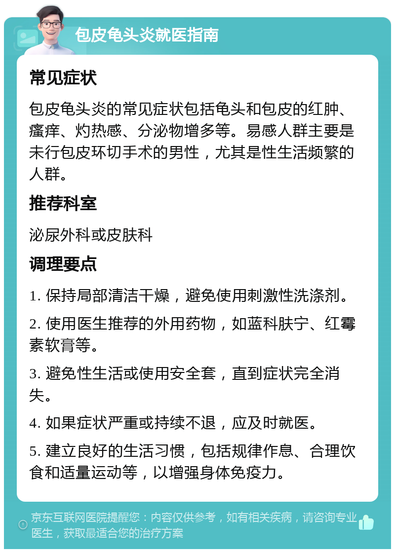 包皮龟头炎就医指南 常见症状 包皮龟头炎的常见症状包括龟头和包皮的红肿、瘙痒、灼热感、分泌物增多等。易感人群主要是未行包皮环切手术的男性，尤其是性生活频繁的人群。 推荐科室 泌尿外科或皮肤科 调理要点 1. 保持局部清洁干燥，避免使用刺激性洗涤剂。 2. 使用医生推荐的外用药物，如蓝科肤宁、红霉素软膏等。 3. 避免性生活或使用安全套，直到症状完全消失。 4. 如果症状严重或持续不退，应及时就医。 5. 建立良好的生活习惯，包括规律作息、合理饮食和适量运动等，以增强身体免疫力。