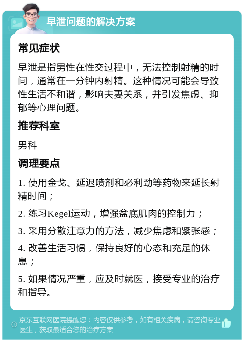 早泄问题的解决方案 常见症状 早泄是指男性在性交过程中，无法控制射精的时间，通常在一分钟内射精。这种情况可能会导致性生活不和谐，影响夫妻关系，并引发焦虑、抑郁等心理问题。 推荐科室 男科 调理要点 1. 使用金戈、延迟喷剂和必利劲等药物来延长射精时间； 2. 练习Kegel运动，增强盆底肌肉的控制力； 3. 采用分散注意力的方法，减少焦虑和紧张感； 4. 改善生活习惯，保持良好的心态和充足的休息； 5. 如果情况严重，应及时就医，接受专业的治疗和指导。