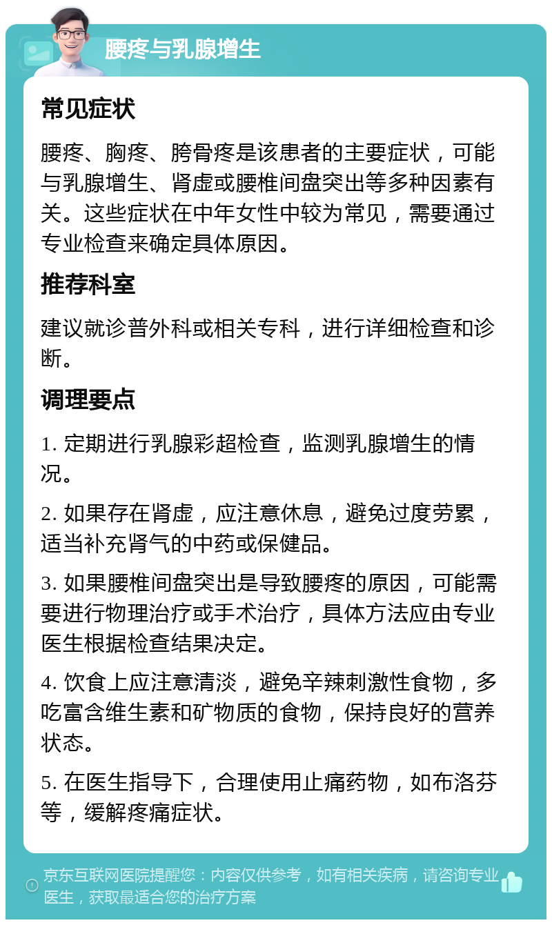 腰疼与乳腺增生 常见症状 腰疼、胸疼、胯骨疼是该患者的主要症状，可能与乳腺增生、肾虚或腰椎间盘突出等多种因素有关。这些症状在中年女性中较为常见，需要通过专业检查来确定具体原因。 推荐科室 建议就诊普外科或相关专科，进行详细检查和诊断。 调理要点 1. 定期进行乳腺彩超检查，监测乳腺增生的情况。 2. 如果存在肾虚，应注意休息，避免过度劳累，适当补充肾气的中药或保健品。 3. 如果腰椎间盘突出是导致腰疼的原因，可能需要进行物理治疗或手术治疗，具体方法应由专业医生根据检查结果决定。 4. 饮食上应注意清淡，避免辛辣刺激性食物，多吃富含维生素和矿物质的食物，保持良好的营养状态。 5. 在医生指导下，合理使用止痛药物，如布洛芬等，缓解疼痛症状。