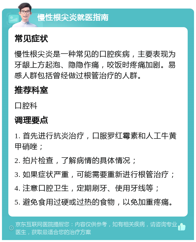 慢性根尖炎就医指南 常见症状 慢性根尖炎是一种常见的口腔疾病，主要表现为牙龈上方起泡、隐隐作痛，咬饭时疼痛加剧。易感人群包括曾经做过根管治疗的人群。 推荐科室 口腔科 调理要点 1. 首先进行抗炎治疗，口服罗红霉素和人工牛黄甲硝唑； 2. 拍片检查，了解病情的具体情况； 3. 如果症状严重，可能需要重新进行根管治疗； 4. 注意口腔卫生，定期刷牙、使用牙线等； 5. 避免食用过硬或过热的食物，以免加重疼痛。