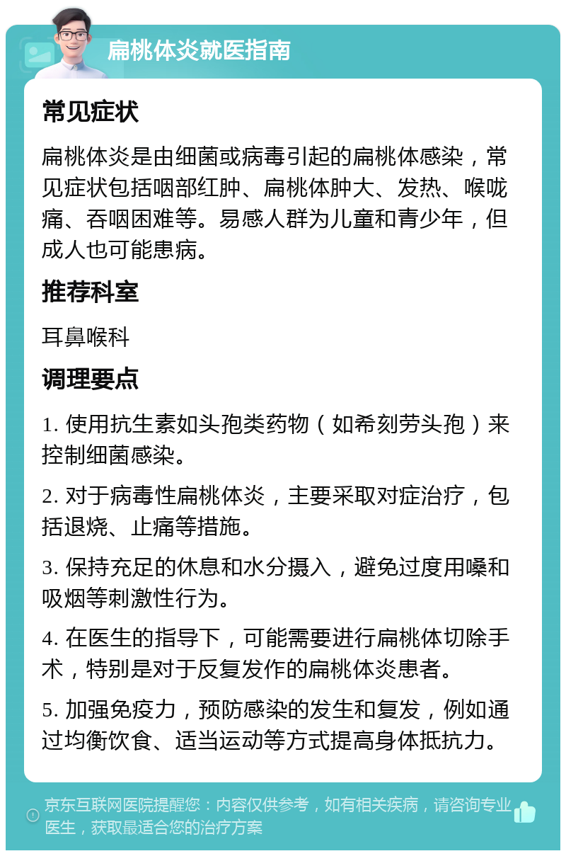 扁桃体炎就医指南 常见症状 扁桃体炎是由细菌或病毒引起的扁桃体感染，常见症状包括咽部红肿、扁桃体肿大、发热、喉咙痛、吞咽困难等。易感人群为儿童和青少年，但成人也可能患病。 推荐科室 耳鼻喉科 调理要点 1. 使用抗生素如头孢类药物（如希刻劳头孢）来控制细菌感染。 2. 对于病毒性扁桃体炎，主要采取对症治疗，包括退烧、止痛等措施。 3. 保持充足的休息和水分摄入，避免过度用嗓和吸烟等刺激性行为。 4. 在医生的指导下，可能需要进行扁桃体切除手术，特别是对于反复发作的扁桃体炎患者。 5. 加强免疫力，预防感染的发生和复发，例如通过均衡饮食、适当运动等方式提高身体抵抗力。