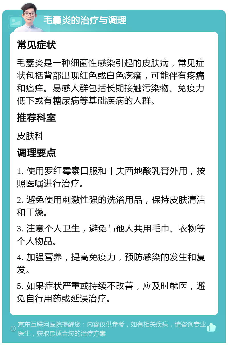 毛囊炎的治疗与调理 常见症状 毛囊炎是一种细菌性感染引起的皮肤病，常见症状包括背部出现红色或白色疙瘩，可能伴有疼痛和瘙痒。易感人群包括长期接触污染物、免疫力低下或有糖尿病等基础疾病的人群。 推荐科室 皮肤科 调理要点 1. 使用罗红霉素口服和十夫西地酸乳膏外用，按照医嘱进行治疗。 2. 避免使用刺激性强的洗浴用品，保持皮肤清洁和干燥。 3. 注意个人卫生，避免与他人共用毛巾、衣物等个人物品。 4. 加强营养，提高免疫力，预防感染的发生和复发。 5. 如果症状严重或持续不改善，应及时就医，避免自行用药或延误治疗。