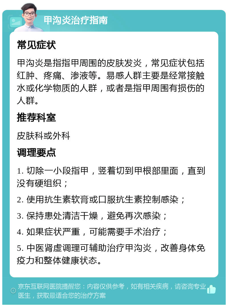 甲沟炎治疗指南 常见症状 甲沟炎是指指甲周围的皮肤发炎，常见症状包括红肿、疼痛、渗液等。易感人群主要是经常接触水或化学物质的人群，或者是指甲周围有损伤的人群。 推荐科室 皮肤科或外科 调理要点 1. 切除一小段指甲，竖着切到甲根部里面，直到没有硬组织； 2. 使用抗生素软膏或口服抗生素控制感染； 3. 保持患处清洁干燥，避免再次感染； 4. 如果症状严重，可能需要手术治疗； 5. 中医肾虚调理可辅助治疗甲沟炎，改善身体免疫力和整体健康状态。