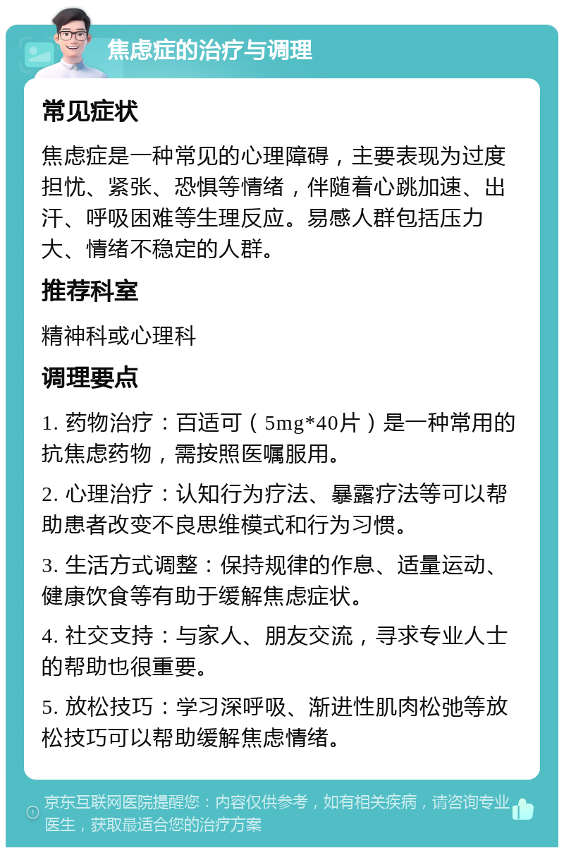 焦虑症的治疗与调理 常见症状 焦虑症是一种常见的心理障碍，主要表现为过度担忧、紧张、恐惧等情绪，伴随着心跳加速、出汗、呼吸困难等生理反应。易感人群包括压力大、情绪不稳定的人群。 推荐科室 精神科或心理科 调理要点 1. 药物治疗：百适可（5mg*40片）是一种常用的抗焦虑药物，需按照医嘱服用。 2. 心理治疗：认知行为疗法、暴露疗法等可以帮助患者改变不良思维模式和行为习惯。 3. 生活方式调整：保持规律的作息、适量运动、健康饮食等有助于缓解焦虑症状。 4. 社交支持：与家人、朋友交流，寻求专业人士的帮助也很重要。 5. 放松技巧：学习深呼吸、渐进性肌肉松弛等放松技巧可以帮助缓解焦虑情绪。