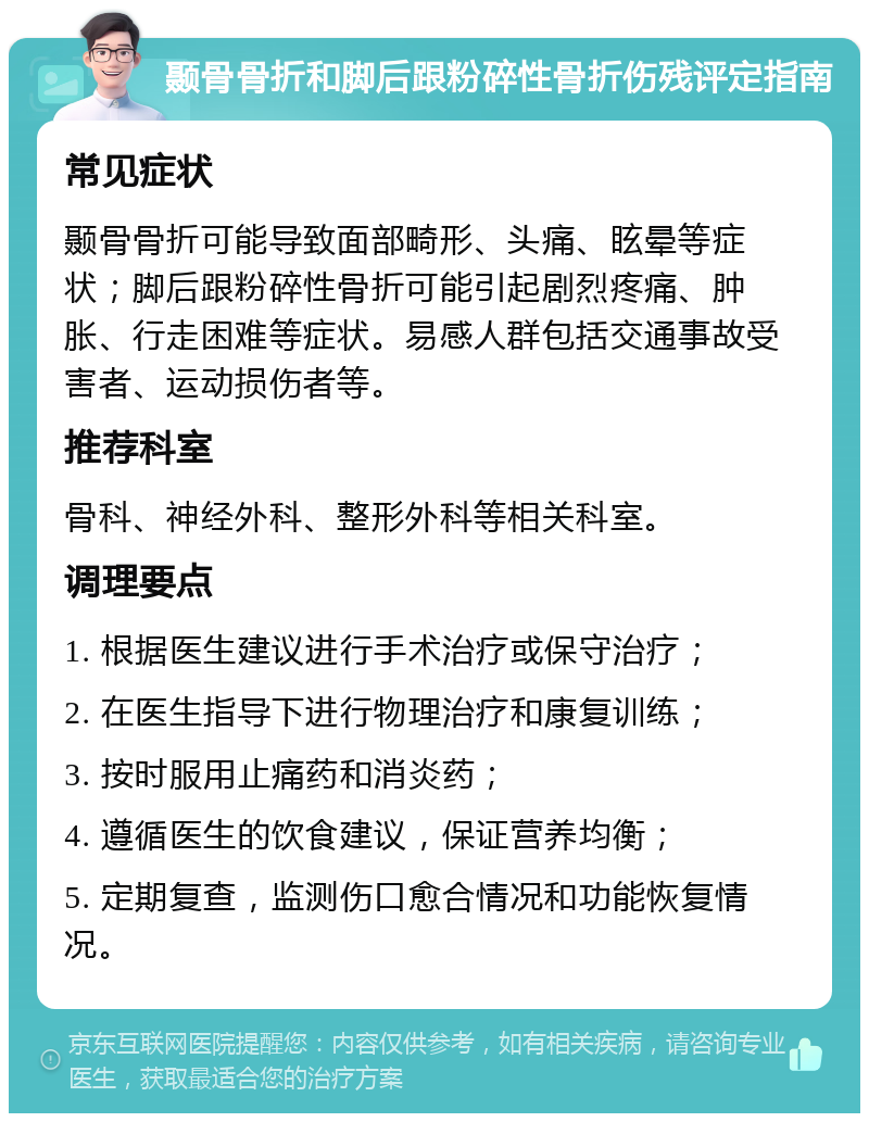 颞骨骨折和脚后跟粉碎性骨折伤残评定指南 常见症状 颞骨骨折可能导致面部畸形、头痛、眩晕等症状；脚后跟粉碎性骨折可能引起剧烈疼痛、肿胀、行走困难等症状。易感人群包括交通事故受害者、运动损伤者等。 推荐科室 骨科、神经外科、整形外科等相关科室。 调理要点 1. 根据医生建议进行手术治疗或保守治疗； 2. 在医生指导下进行物理治疗和康复训练； 3. 按时服用止痛药和消炎药； 4. 遵循医生的饮食建议，保证营养均衡； 5. 定期复查，监测伤口愈合情况和功能恢复情况。