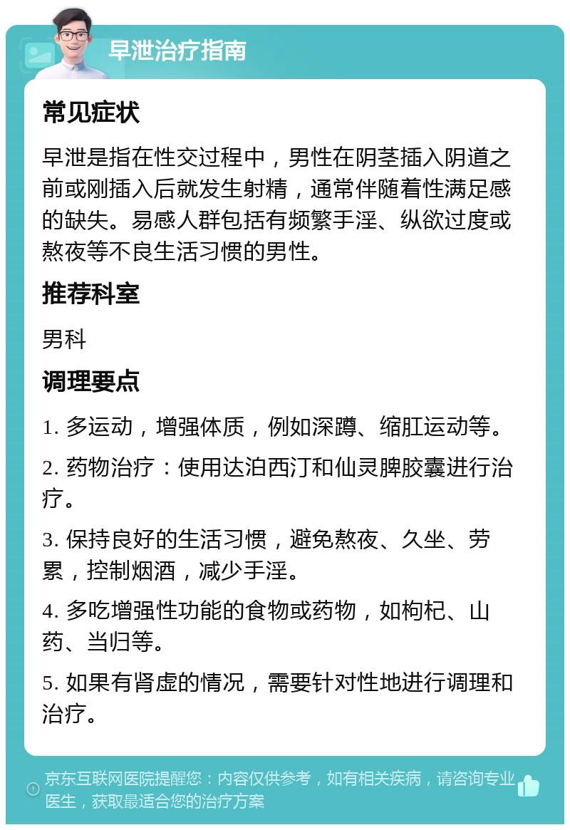 早泄治疗指南 常见症状 早泄是指在性交过程中，男性在阴茎插入阴道之前或刚插入后就发生射精，通常伴随着性满足感的缺失。易感人群包括有频繁手淫、纵欲过度或熬夜等不良生活习惯的男性。 推荐科室 男科 调理要点 1. 多运动，增强体质，例如深蹲、缩肛运动等。 2. 药物治疗：使用达泊西汀和仙灵脾胶囊进行治疗。 3. 保持良好的生活习惯，避免熬夜、久坐、劳累，控制烟酒，减少手淫。 4. 多吃增强性功能的食物或药物，如枸杞、山药、当归等。 5. 如果有肾虚的情况，需要针对性地进行调理和治疗。