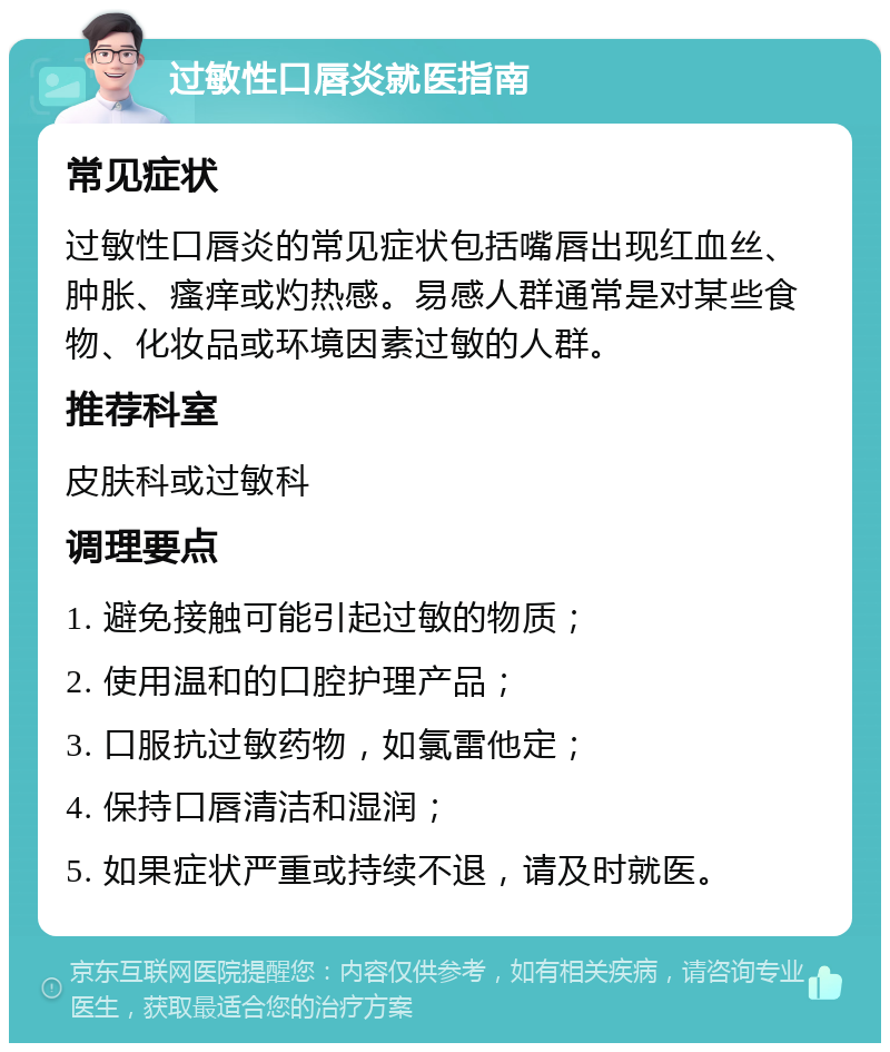 过敏性口唇炎就医指南 常见症状 过敏性口唇炎的常见症状包括嘴唇出现红血丝、肿胀、瘙痒或灼热感。易感人群通常是对某些食物、化妆品或环境因素过敏的人群。 推荐科室 皮肤科或过敏科 调理要点 1. 避免接触可能引起过敏的物质； 2. 使用温和的口腔护理产品； 3. 口服抗过敏药物，如氯雷他定； 4. 保持口唇清洁和湿润； 5. 如果症状严重或持续不退，请及时就医。