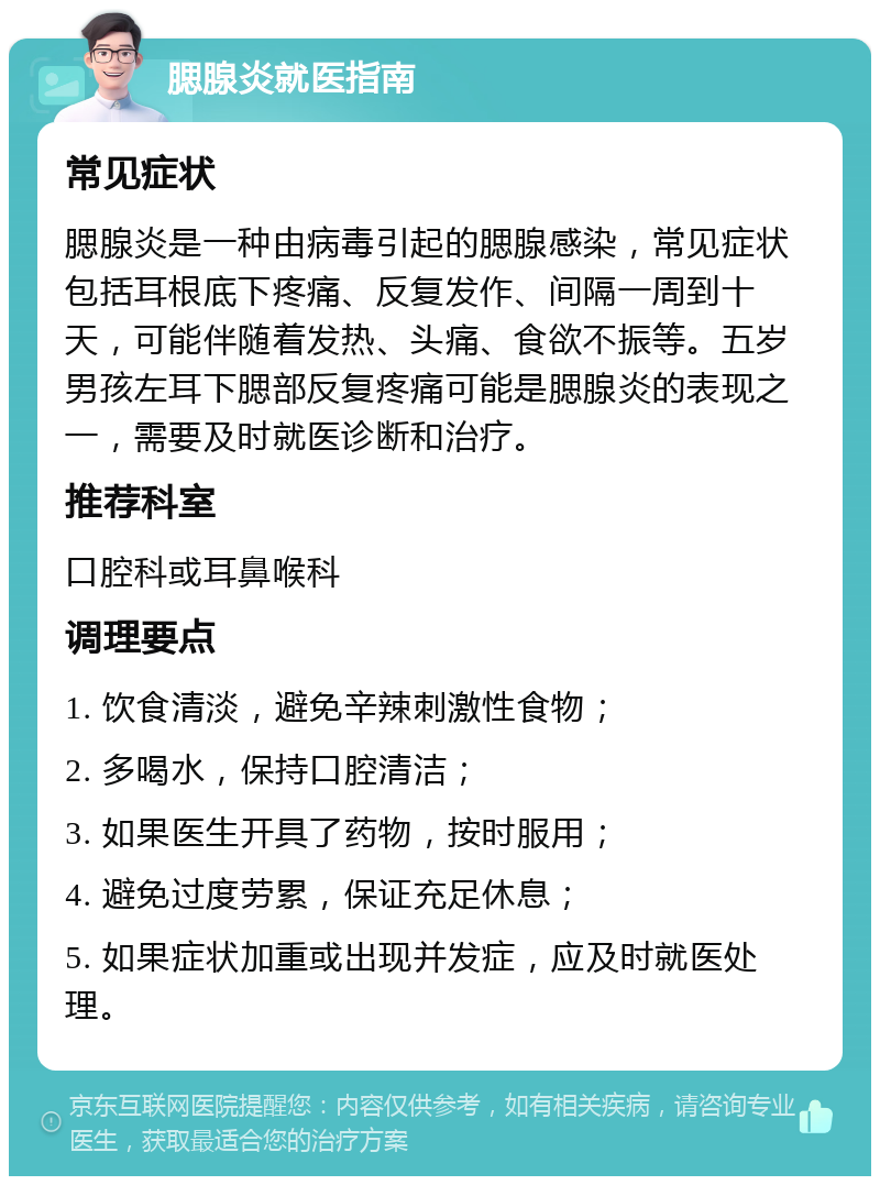 腮腺炎就医指南 常见症状 腮腺炎是一种由病毒引起的腮腺感染，常见症状包括耳根底下疼痛、反复发作、间隔一周到十天，可能伴随着发热、头痛、食欲不振等。五岁男孩左耳下腮部反复疼痛可能是腮腺炎的表现之一，需要及时就医诊断和治疗。 推荐科室 口腔科或耳鼻喉科 调理要点 1. 饮食清淡，避免辛辣刺激性食物； 2. 多喝水，保持口腔清洁； 3. 如果医生开具了药物，按时服用； 4. 避免过度劳累，保证充足休息； 5. 如果症状加重或出现并发症，应及时就医处理。