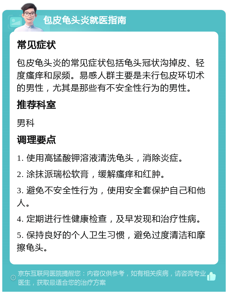 包皮龟头炎就医指南 常见症状 包皮龟头炎的常见症状包括龟头冠状沟掉皮、轻度瘙痒和尿频。易感人群主要是未行包皮环切术的男性，尤其是那些有不安全性行为的男性。 推荐科室 男科 调理要点 1. 使用高锰酸钾溶液清洗龟头，消除炎症。 2. 涂抹派瑞松软膏，缓解瘙痒和红肿。 3. 避免不安全性行为，使用安全套保护自己和他人。 4. 定期进行性健康检查，及早发现和治疗性病。 5. 保持良好的个人卫生习惯，避免过度清洁和摩擦龟头。