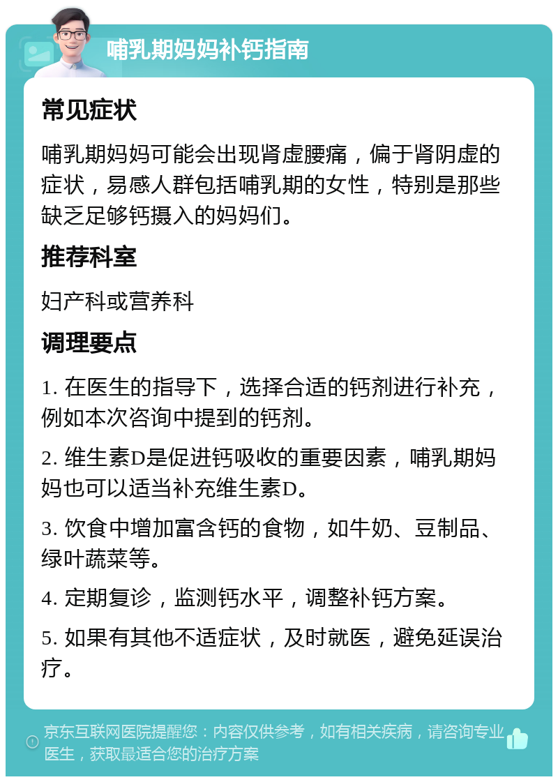 哺乳期妈妈补钙指南 常见症状 哺乳期妈妈可能会出现肾虚腰痛，偏于肾阴虚的症状，易感人群包括哺乳期的女性，特别是那些缺乏足够钙摄入的妈妈们。 推荐科室 妇产科或营养科 调理要点 1. 在医生的指导下，选择合适的钙剂进行补充，例如本次咨询中提到的钙剂。 2. 维生素D是促进钙吸收的重要因素，哺乳期妈妈也可以适当补充维生素D。 3. 饮食中增加富含钙的食物，如牛奶、豆制品、绿叶蔬菜等。 4. 定期复诊，监测钙水平，调整补钙方案。 5. 如果有其他不适症状，及时就医，避免延误治疗。