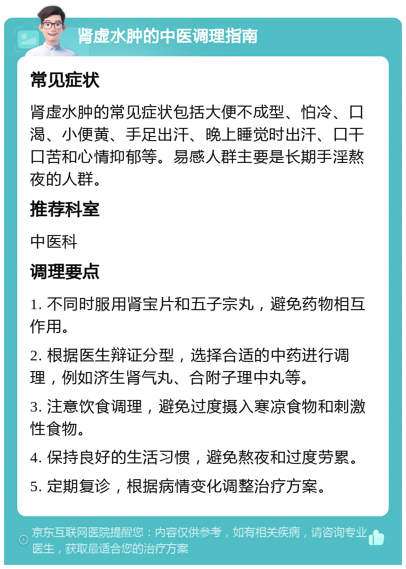 肾虚水肿的中医调理指南 常见症状 肾虚水肿的常见症状包括大便不成型、怕冷、口渴、小便黄、手足出汗、晚上睡觉时出汗、口干口苦和心情抑郁等。易感人群主要是长期手淫熬夜的人群。 推荐科室 中医科 调理要点 1. 不同时服用肾宝片和五子宗丸，避免药物相互作用。 2. 根据医生辩证分型，选择合适的中药进行调理，例如济生肾气丸、合附子理中丸等。 3. 注意饮食调理，避免过度摄入寒凉食物和刺激性食物。 4. 保持良好的生活习惯，避免熬夜和过度劳累。 5. 定期复诊，根据病情变化调整治疗方案。