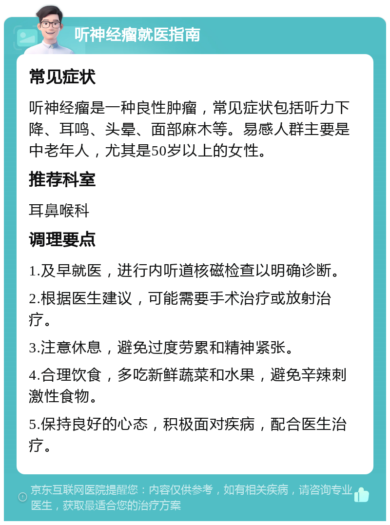 听神经瘤就医指南 常见症状 听神经瘤是一种良性肿瘤，常见症状包括听力下降、耳鸣、头晕、面部麻木等。易感人群主要是中老年人，尤其是50岁以上的女性。 推荐科室 耳鼻喉科 调理要点 1.及早就医，进行内听道核磁检查以明确诊断。 2.根据医生建议，可能需要手术治疗或放射治疗。 3.注意休息，避免过度劳累和精神紧张。 4.合理饮食，多吃新鲜蔬菜和水果，避免辛辣刺激性食物。 5.保持良好的心态，积极面对疾病，配合医生治疗。