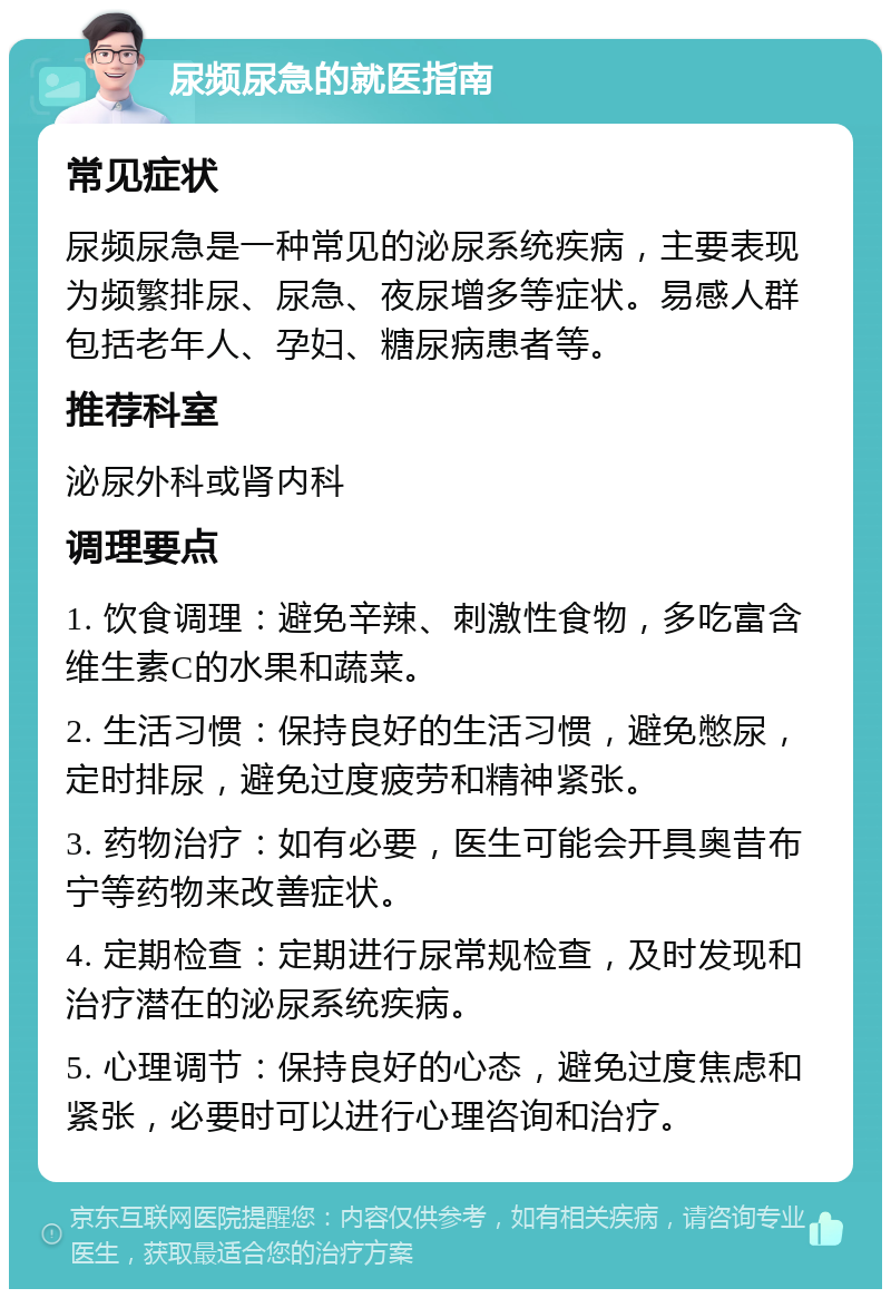 尿频尿急的就医指南 常见症状 尿频尿急是一种常见的泌尿系统疾病，主要表现为频繁排尿、尿急、夜尿增多等症状。易感人群包括老年人、孕妇、糖尿病患者等。 推荐科室 泌尿外科或肾内科 调理要点 1. 饮食调理：避免辛辣、刺激性食物，多吃富含维生素C的水果和蔬菜。 2. 生活习惯：保持良好的生活习惯，避免憋尿，定时排尿，避免过度疲劳和精神紧张。 3. 药物治疗：如有必要，医生可能会开具奥昔布宁等药物来改善症状。 4. 定期检查：定期进行尿常规检查，及时发现和治疗潜在的泌尿系统疾病。 5. 心理调节：保持良好的心态，避免过度焦虑和紧张，必要时可以进行心理咨询和治疗。