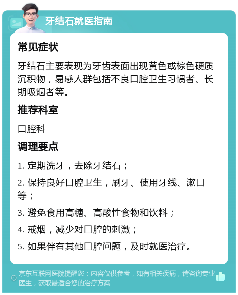 牙结石就医指南 常见症状 牙结石主要表现为牙齿表面出现黄色或棕色硬质沉积物，易感人群包括不良口腔卫生习惯者、长期吸烟者等。 推荐科室 口腔科 调理要点 1. 定期洗牙，去除牙结石； 2. 保持良好口腔卫生，刷牙、使用牙线、漱口等； 3. 避免食用高糖、高酸性食物和饮料； 4. 戒烟，减少对口腔的刺激； 5. 如果伴有其他口腔问题，及时就医治疗。