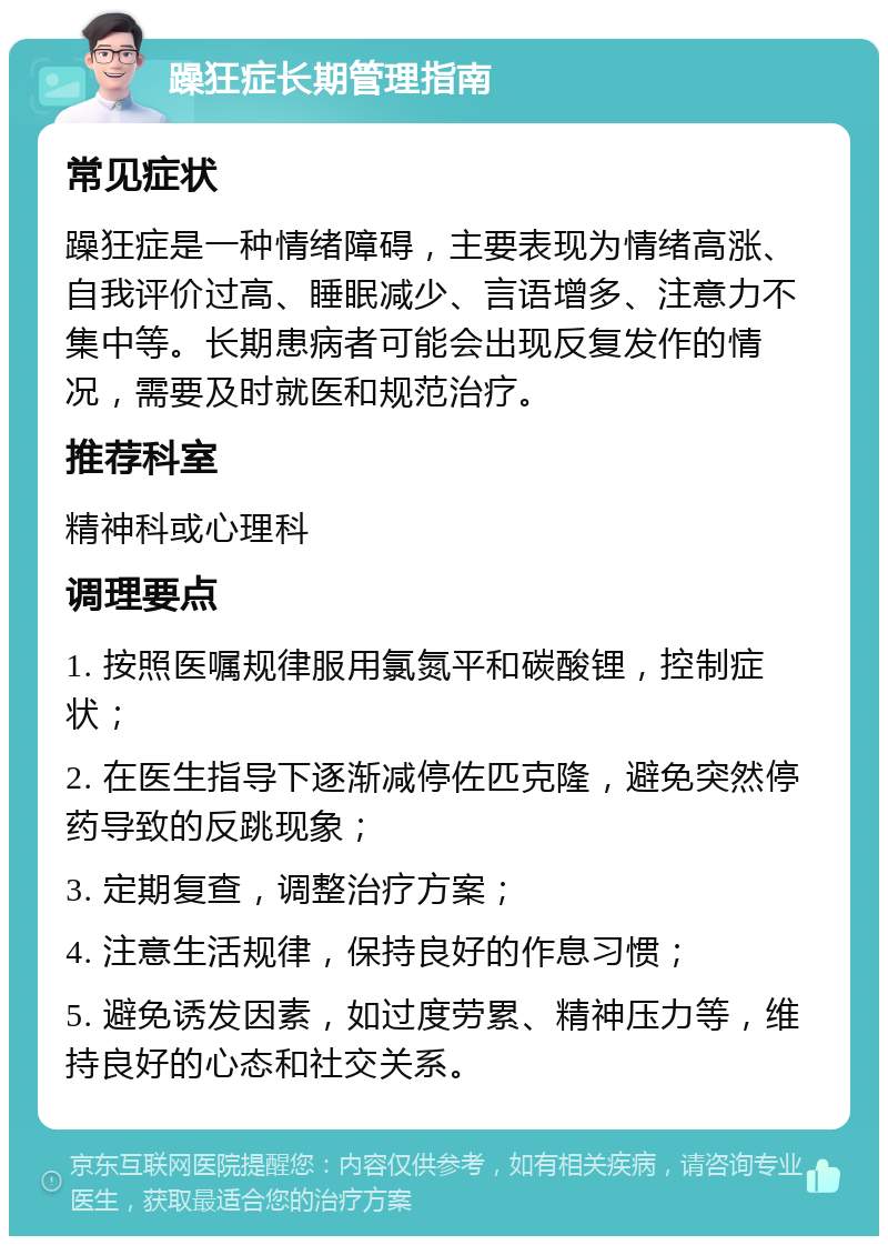 躁狂症长期管理指南 常见症状 躁狂症是一种情绪障碍，主要表现为情绪高涨、自我评价过高、睡眠减少、言语增多、注意力不集中等。长期患病者可能会出现反复发作的情况，需要及时就医和规范治疗。 推荐科室 精神科或心理科 调理要点 1. 按照医嘱规律服用氯氮平和碳酸锂，控制症状； 2. 在医生指导下逐渐减停佐匹克隆，避免突然停药导致的反跳现象； 3. 定期复查，调整治疗方案； 4. 注意生活规律，保持良好的作息习惯； 5. 避免诱发因素，如过度劳累、精神压力等，维持良好的心态和社交关系。