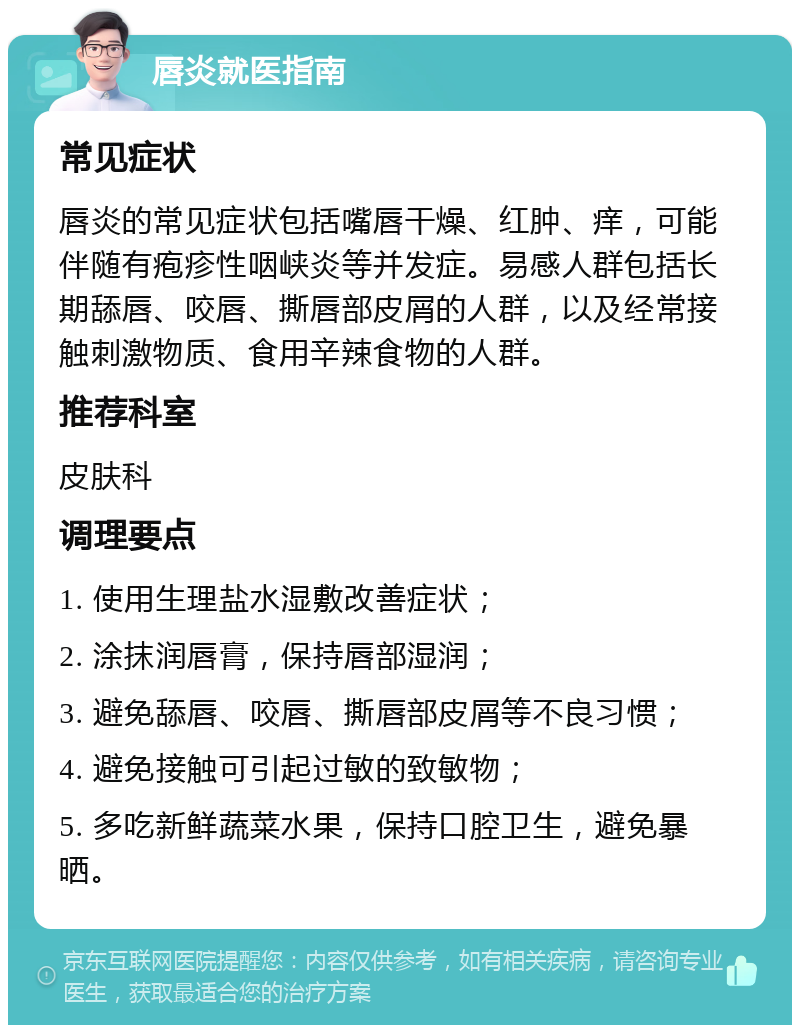 唇炎就医指南 常见症状 唇炎的常见症状包括嘴唇干燥、红肿、痒，可能伴随有疱疹性咽峡炎等并发症。易感人群包括长期舔唇、咬唇、撕唇部皮屑的人群，以及经常接触刺激物质、食用辛辣食物的人群。 推荐科室 皮肤科 调理要点 1. 使用生理盐水湿敷改善症状； 2. 涂抹润唇膏，保持唇部湿润； 3. 避免舔唇、咬唇、撕唇部皮屑等不良习惯； 4. 避免接触可引起过敏的致敏物； 5. 多吃新鲜蔬菜水果，保持口腔卫生，避免暴晒。