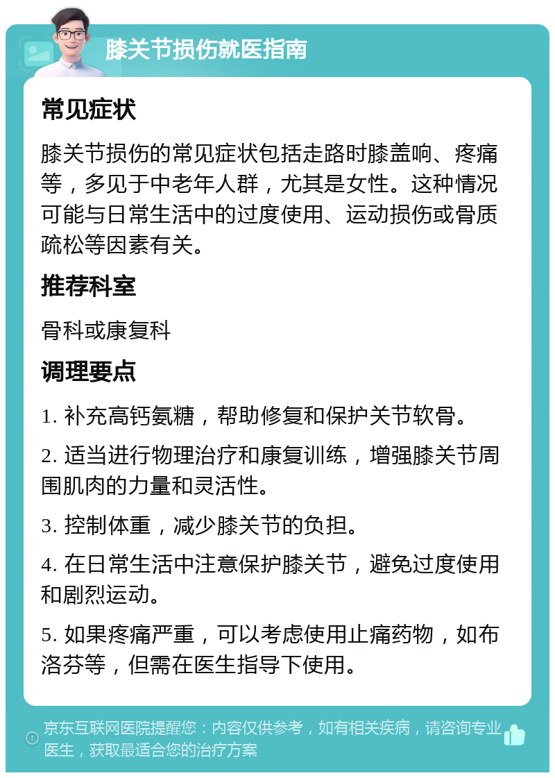 膝关节损伤就医指南 常见症状 膝关节损伤的常见症状包括走路时膝盖响、疼痛等，多见于中老年人群，尤其是女性。这种情况可能与日常生活中的过度使用、运动损伤或骨质疏松等因素有关。 推荐科室 骨科或康复科 调理要点 1. 补充高钙氨糖，帮助修复和保护关节软骨。 2. 适当进行物理治疗和康复训练，增强膝关节周围肌肉的力量和灵活性。 3. 控制体重，减少膝关节的负担。 4. 在日常生活中注意保护膝关节，避免过度使用和剧烈运动。 5. 如果疼痛严重，可以考虑使用止痛药物，如布洛芬等，但需在医生指导下使用。