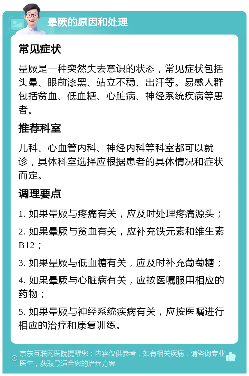 晕厥的原因和处理 常见症状 晕厥是一种突然失去意识的状态，常见症状包括头晕、眼前漆黑、站立不稳、出汗等。易感人群包括贫血、低血糖、心脏病、神经系统疾病等患者。 推荐科室 儿科、心血管内科、神经内科等科室都可以就诊，具体科室选择应根据患者的具体情况和症状而定。 调理要点 1. 如果晕厥与疼痛有关，应及时处理疼痛源头； 2. 如果晕厥与贫血有关，应补充铁元素和维生素B12； 3. 如果晕厥与低血糖有关，应及时补充葡萄糖； 4. 如果晕厥与心脏病有关，应按医嘱服用相应的药物； 5. 如果晕厥与神经系统疾病有关，应按医嘱进行相应的治疗和康复训练。