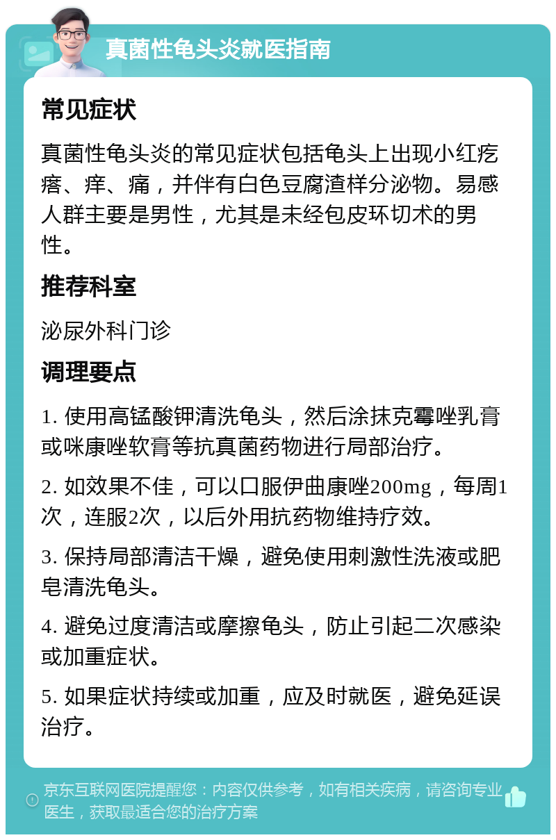 真菌性龟头炎就医指南 常见症状 真菌性龟头炎的常见症状包括龟头上出现小红疙瘩、痒、痛，并伴有白色豆腐渣样分泌物。易感人群主要是男性，尤其是未经包皮环切术的男性。 推荐科室 泌尿外科门诊 调理要点 1. 使用高锰酸钾清洗龟头，然后涂抹克霉唑乳膏或咪康唑软膏等抗真菌药物进行局部治疗。 2. 如效果不佳，可以口服伊曲康唑200mg，每周1次，连服2次，以后外用抗药物维持疗效。 3. 保持局部清洁干燥，避免使用刺激性洗液或肥皂清洗龟头。 4. 避免过度清洁或摩擦龟头，防止引起二次感染或加重症状。 5. 如果症状持续或加重，应及时就医，避免延误治疗。