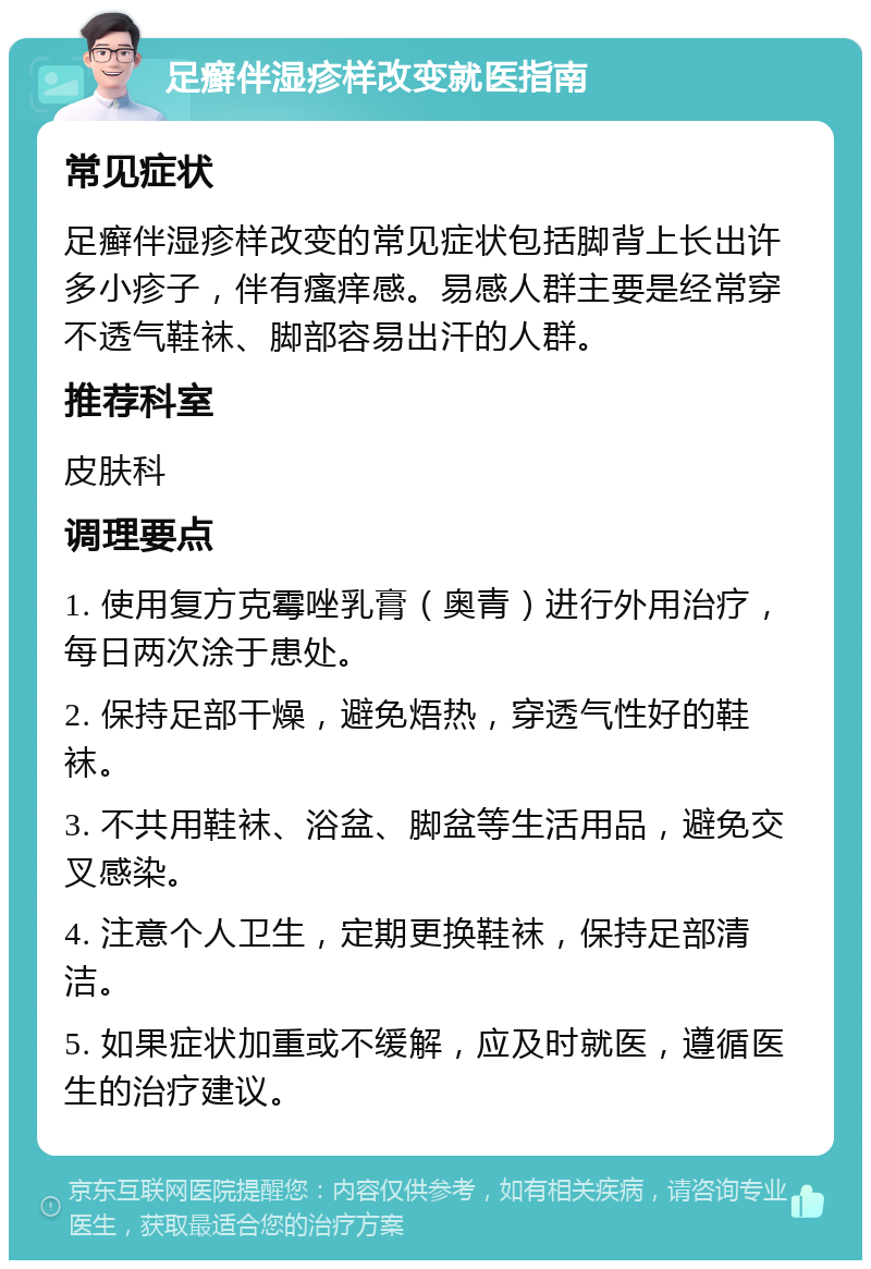 足癣伴湿疹样改变就医指南 常见症状 足癣伴湿疹样改变的常见症状包括脚背上长出许多小疹子，伴有瘙痒感。易感人群主要是经常穿不透气鞋袜、脚部容易出汗的人群。 推荐科室 皮肤科 调理要点 1. 使用复方克霉唑乳膏（奥青）进行外用治疗，每日两次涂于患处。 2. 保持足部干燥，避免焐热，穿透气性好的鞋袜。 3. 不共用鞋袜、浴盆、脚盆等生活用品，避免交叉感染。 4. 注意个人卫生，定期更换鞋袜，保持足部清洁。 5. 如果症状加重或不缓解，应及时就医，遵循医生的治疗建议。