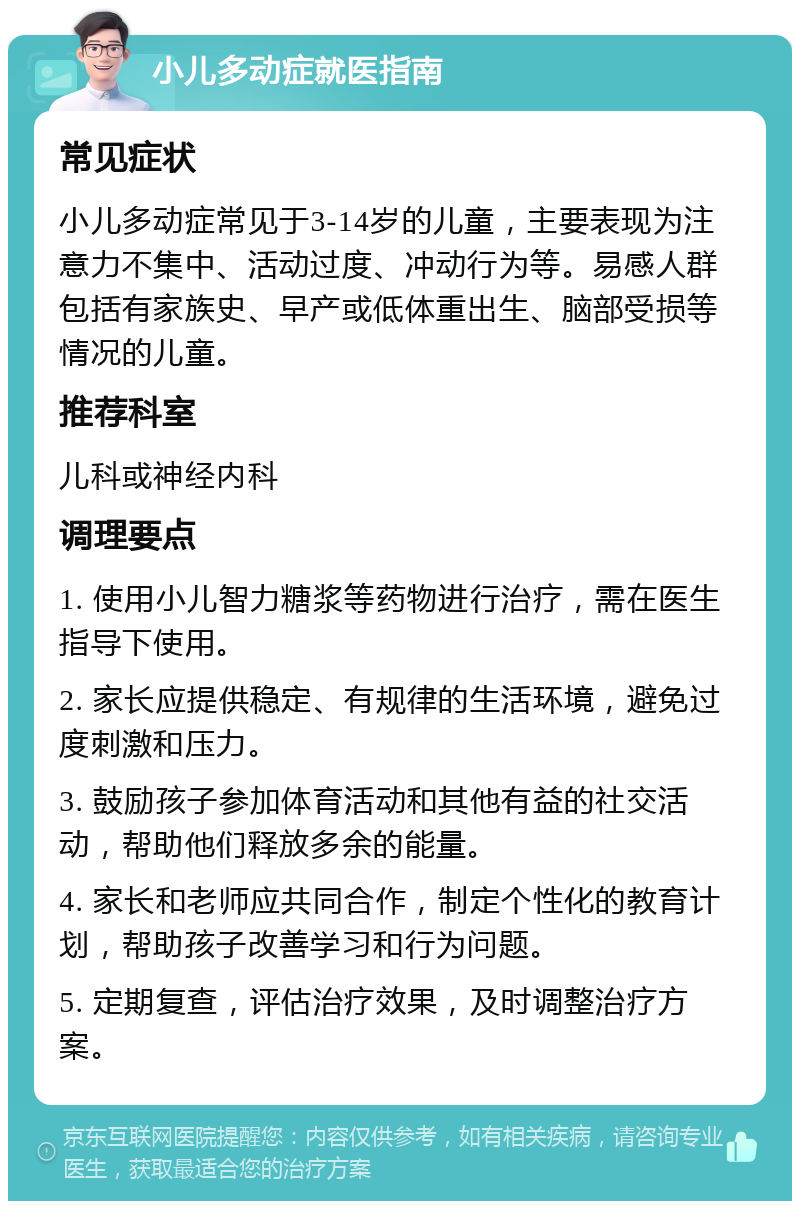 小儿多动症就医指南 常见症状 小儿多动症常见于3-14岁的儿童，主要表现为注意力不集中、活动过度、冲动行为等。易感人群包括有家族史、早产或低体重出生、脑部受损等情况的儿童。 推荐科室 儿科或神经内科 调理要点 1. 使用小儿智力糖浆等药物进行治疗，需在医生指导下使用。 2. 家长应提供稳定、有规律的生活环境，避免过度刺激和压力。 3. 鼓励孩子参加体育活动和其他有益的社交活动，帮助他们释放多余的能量。 4. 家长和老师应共同合作，制定个性化的教育计划，帮助孩子改善学习和行为问题。 5. 定期复查，评估治疗效果，及时调整治疗方案。