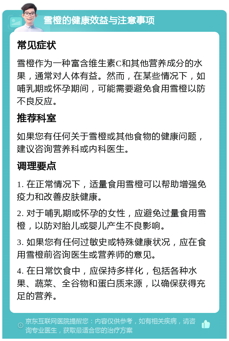 雪橙的健康效益与注意事项 常见症状 雪橙作为一种富含维生素C和其他营养成分的水果，通常对人体有益。然而，在某些情况下，如哺乳期或怀孕期间，可能需要避免食用雪橙以防不良反应。 推荐科室 如果您有任何关于雪橙或其他食物的健康问题，建议咨询营养科或内科医生。 调理要点 1. 在正常情况下，适量食用雪橙可以帮助增强免疫力和改善皮肤健康。 2. 对于哺乳期或怀孕的女性，应避免过量食用雪橙，以防对胎儿或婴儿产生不良影响。 3. 如果您有任何过敏史或特殊健康状况，应在食用雪橙前咨询医生或营养师的意见。 4. 在日常饮食中，应保持多样化，包括各种水果、蔬菜、全谷物和蛋白质来源，以确保获得充足的营养。