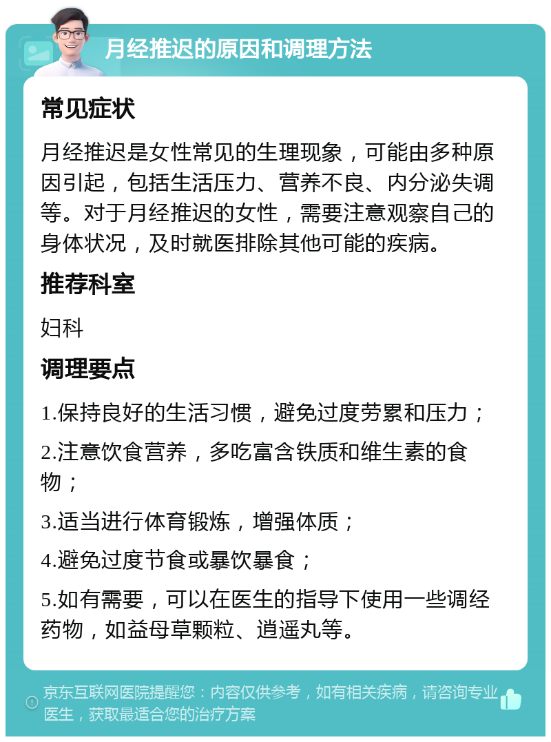 月经推迟的原因和调理方法 常见症状 月经推迟是女性常见的生理现象，可能由多种原因引起，包括生活压力、营养不良、内分泌失调等。对于月经推迟的女性，需要注意观察自己的身体状况，及时就医排除其他可能的疾病。 推荐科室 妇科 调理要点 1.保持良好的生活习惯，避免过度劳累和压力； 2.注意饮食营养，多吃富含铁质和维生素的食物； 3.适当进行体育锻炼，增强体质； 4.避免过度节食或暴饮暴食； 5.如有需要，可以在医生的指导下使用一些调经药物，如益母草颗粒、逍遥丸等。