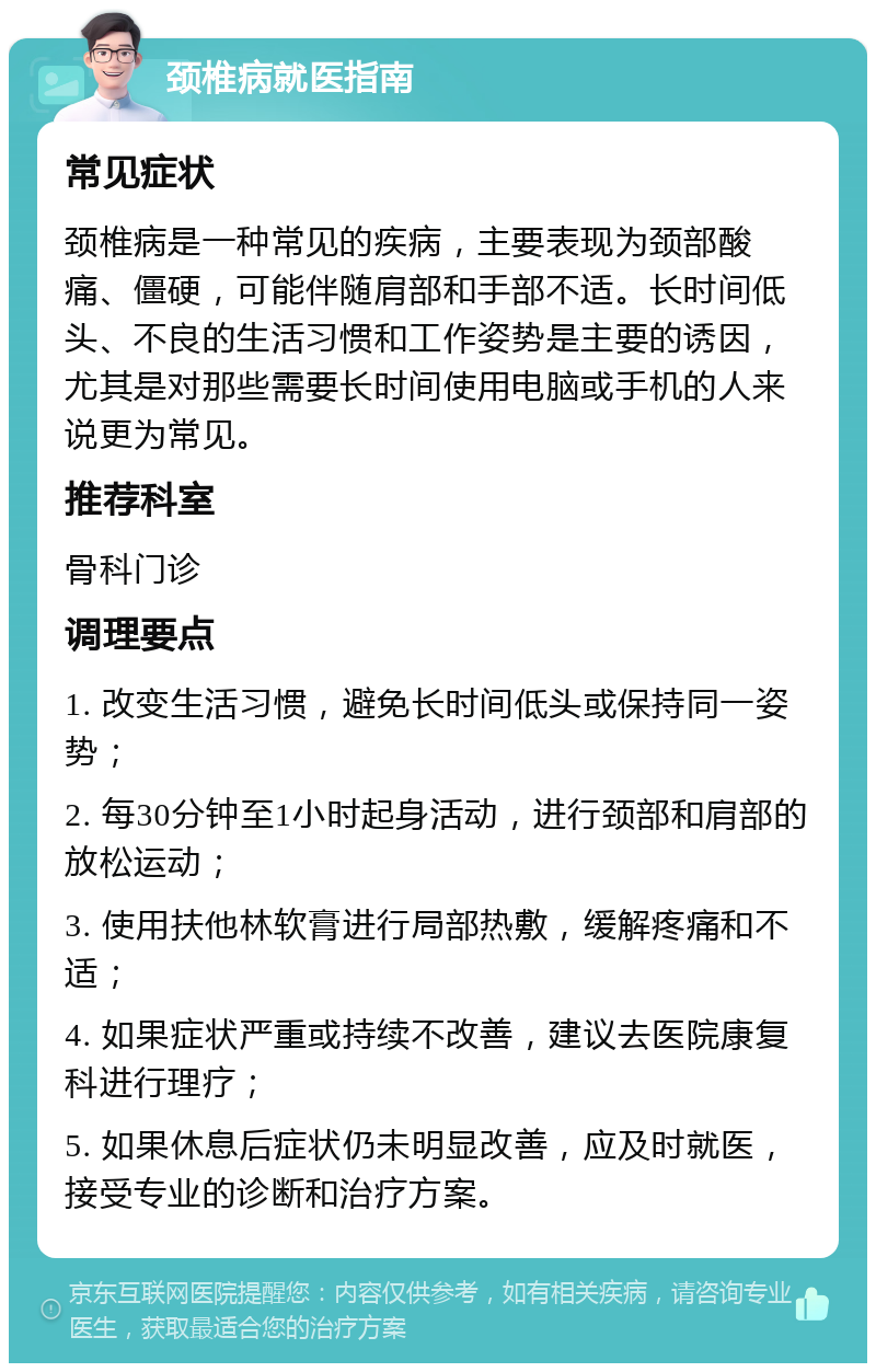 颈椎病就医指南 常见症状 颈椎病是一种常见的疾病，主要表现为颈部酸痛、僵硬，可能伴随肩部和手部不适。长时间低头、不良的生活习惯和工作姿势是主要的诱因，尤其是对那些需要长时间使用电脑或手机的人来说更为常见。 推荐科室 骨科门诊 调理要点 1. 改变生活习惯，避免长时间低头或保持同一姿势； 2. 每30分钟至1小时起身活动，进行颈部和肩部的放松运动； 3. 使用扶他林软膏进行局部热敷，缓解疼痛和不适； 4. 如果症状严重或持续不改善，建议去医院康复科进行理疗； 5. 如果休息后症状仍未明显改善，应及时就医，接受专业的诊断和治疗方案。