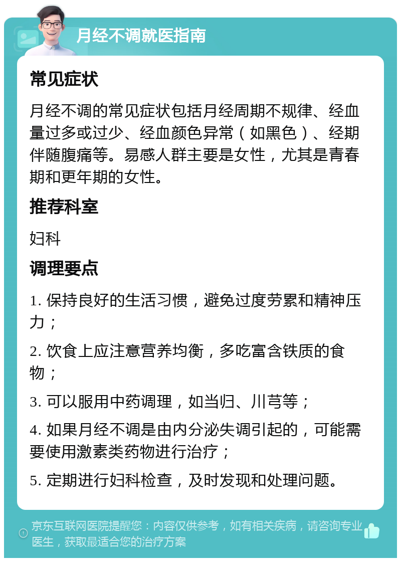 月经不调就医指南 常见症状 月经不调的常见症状包括月经周期不规律、经血量过多或过少、经血颜色异常（如黑色）、经期伴随腹痛等。易感人群主要是女性，尤其是青春期和更年期的女性。 推荐科室 妇科 调理要点 1. 保持良好的生活习惯，避免过度劳累和精神压力； 2. 饮食上应注意营养均衡，多吃富含铁质的食物； 3. 可以服用中药调理，如当归、川芎等； 4. 如果月经不调是由内分泌失调引起的，可能需要使用激素类药物进行治疗； 5. 定期进行妇科检查，及时发现和处理问题。