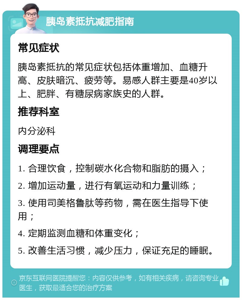 胰岛素抵抗减肥指南 常见症状 胰岛素抵抗的常见症状包括体重增加、血糖升高、皮肤暗沉、疲劳等。易感人群主要是40岁以上、肥胖、有糖尿病家族史的人群。 推荐科室 内分泌科 调理要点 1. 合理饮食，控制碳水化合物和脂肪的摄入； 2. 增加运动量，进行有氧运动和力量训练； 3. 使用司美格鲁肽等药物，需在医生指导下使用； 4. 定期监测血糖和体重变化； 5. 改善生活习惯，减少压力，保证充足的睡眠。