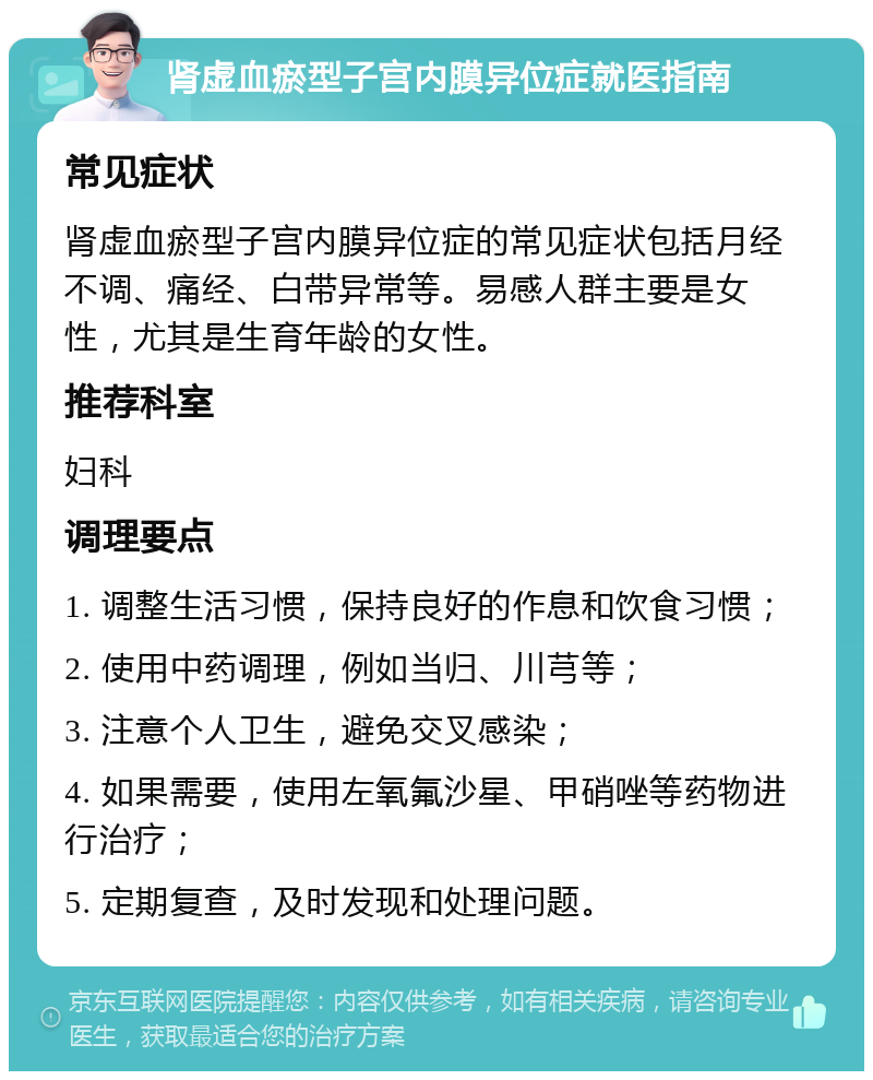 肾虚血瘀型子宫内膜异位症就医指南 常见症状 肾虚血瘀型子宫内膜异位症的常见症状包括月经不调、痛经、白带异常等。易感人群主要是女性，尤其是生育年龄的女性。 推荐科室 妇科 调理要点 1. 调整生活习惯，保持良好的作息和饮食习惯； 2. 使用中药调理，例如当归、川芎等； 3. 注意个人卫生，避免交叉感染； 4. 如果需要，使用左氧氟沙星、甲硝唑等药物进行治疗； 5. 定期复查，及时发现和处理问题。