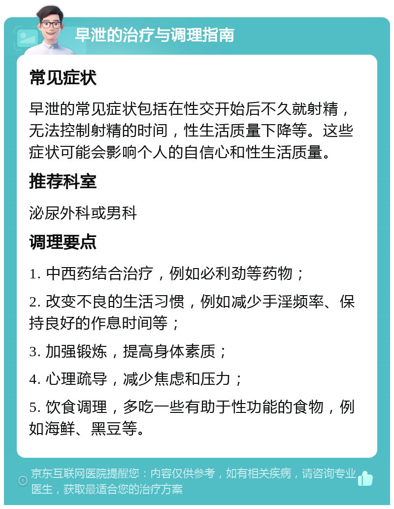 早泄的治疗与调理指南 常见症状 早泄的常见症状包括在性交开始后不久就射精，无法控制射精的时间，性生活质量下降等。这些症状可能会影响个人的自信心和性生活质量。 推荐科室 泌尿外科或男科 调理要点 1. 中西药结合治疗，例如必利劲等药物； 2. 改变不良的生活习惯，例如减少手淫频率、保持良好的作息时间等； 3. 加强锻炼，提高身体素质； 4. 心理疏导，减少焦虑和压力； 5. 饮食调理，多吃一些有助于性功能的食物，例如海鲜、黑豆等。