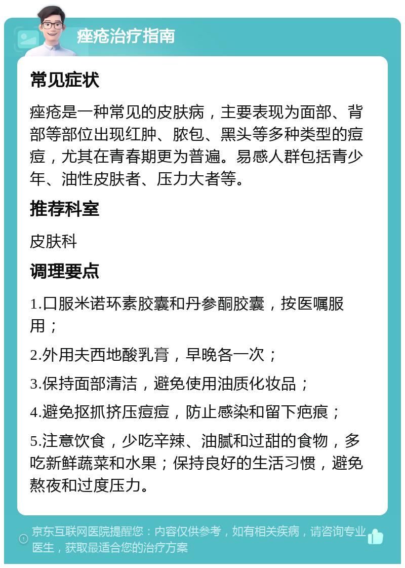 痤疮治疗指南 常见症状 痤疮是一种常见的皮肤病，主要表现为面部、背部等部位出现红肿、脓包、黑头等多种类型的痘痘，尤其在青春期更为普遍。易感人群包括青少年、油性皮肤者、压力大者等。 推荐科室 皮肤科 调理要点 1.口服米诺环素胶囊和丹参酮胶囊，按医嘱服用； 2.外用夫西地酸乳膏，早晚各一次； 3.保持面部清洁，避免使用油质化妆品； 4.避免抠抓挤压痘痘，防止感染和留下疤痕； 5.注意饮食，少吃辛辣、油腻和过甜的食物，多吃新鲜蔬菜和水果；保持良好的生活习惯，避免熬夜和过度压力。