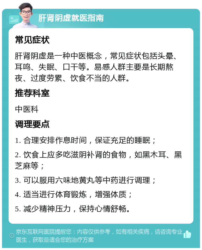 肝肾阴虚就医指南 常见症状 肝肾阴虚是一种中医概念，常见症状包括头晕、耳鸣、失眠、口干等。易感人群主要是长期熬夜、过度劳累、饮食不当的人群。 推荐科室 中医科 调理要点 1. 合理安排作息时间，保证充足的睡眠； 2. 饮食上应多吃滋阴补肾的食物，如黑木耳、黑芝麻等； 3. 可以服用六味地黄丸等中药进行调理； 4. 适当进行体育锻炼，增强体质； 5. 减少精神压力，保持心情舒畅。