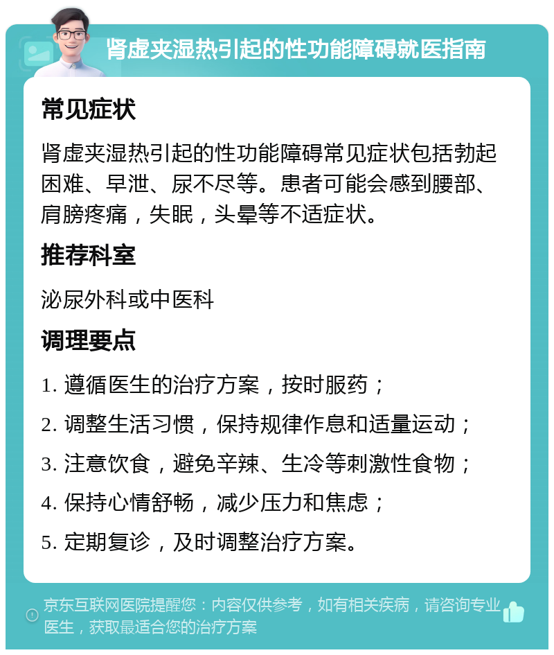 肾虚夹湿热引起的性功能障碍就医指南 常见症状 肾虚夹湿热引起的性功能障碍常见症状包括勃起困难、早泄、尿不尽等。患者可能会感到腰部、肩膀疼痛，失眠，头晕等不适症状。 推荐科室 泌尿外科或中医科 调理要点 1. 遵循医生的治疗方案，按时服药； 2. 调整生活习惯，保持规律作息和适量运动； 3. 注意饮食，避免辛辣、生冷等刺激性食物； 4. 保持心情舒畅，减少压力和焦虑； 5. 定期复诊，及时调整治疗方案。