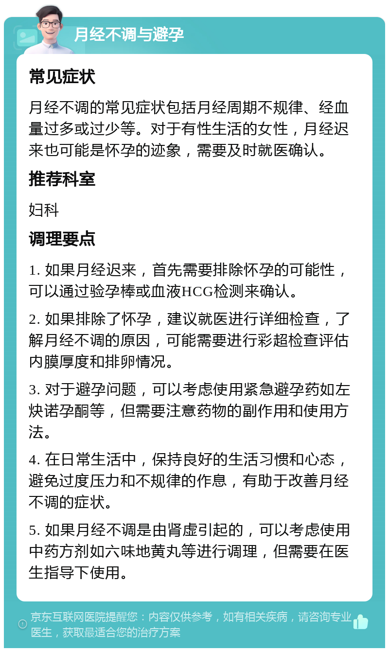 月经不调与避孕 常见症状 月经不调的常见症状包括月经周期不规律、经血量过多或过少等。对于有性生活的女性，月经迟来也可能是怀孕的迹象，需要及时就医确认。 推荐科室 妇科 调理要点 1. 如果月经迟来，首先需要排除怀孕的可能性，可以通过验孕棒或血液HCG检测来确认。 2. 如果排除了怀孕，建议就医进行详细检查，了解月经不调的原因，可能需要进行彩超检查评估内膜厚度和排卵情况。 3. 对于避孕问题，可以考虑使用紧急避孕药如左炔诺孕酮等，但需要注意药物的副作用和使用方法。 4. 在日常生活中，保持良好的生活习惯和心态，避免过度压力和不规律的作息，有助于改善月经不调的症状。 5. 如果月经不调是由肾虚引起的，可以考虑使用中药方剂如六味地黄丸等进行调理，但需要在医生指导下使用。