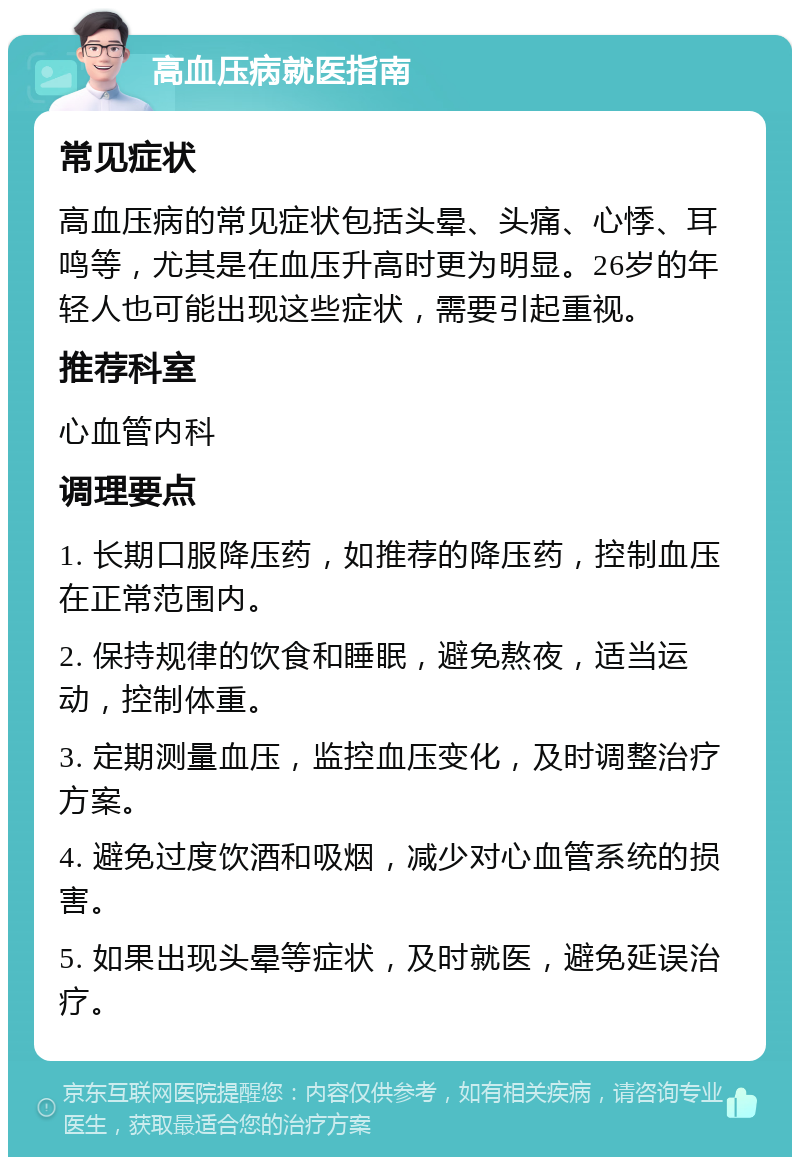 高血压病就医指南 常见症状 高血压病的常见症状包括头晕、头痛、心悸、耳鸣等，尤其是在血压升高时更为明显。26岁的年轻人也可能出现这些症状，需要引起重视。 推荐科室 心血管内科 调理要点 1. 长期口服降压药，如推荐的降压药，控制血压在正常范围内。 2. 保持规律的饮食和睡眠，避免熬夜，适当运动，控制体重。 3. 定期测量血压，监控血压变化，及时调整治疗方案。 4. 避免过度饮酒和吸烟，减少对心血管系统的损害。 5. 如果出现头晕等症状，及时就医，避免延误治疗。