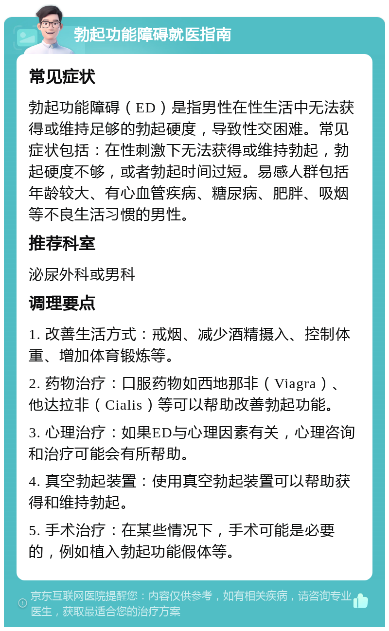 勃起功能障碍就医指南 常见症状 勃起功能障碍（ED）是指男性在性生活中无法获得或维持足够的勃起硬度，导致性交困难。常见症状包括：在性刺激下无法获得或维持勃起，勃起硬度不够，或者勃起时间过短。易感人群包括年龄较大、有心血管疾病、糖尿病、肥胖、吸烟等不良生活习惯的男性。 推荐科室 泌尿外科或男科 调理要点 1. 改善生活方式：戒烟、减少酒精摄入、控制体重、增加体育锻炼等。 2. 药物治疗：口服药物如西地那非（Viagra）、他达拉非（Cialis）等可以帮助改善勃起功能。 3. 心理治疗：如果ED与心理因素有关，心理咨询和治疗可能会有所帮助。 4. 真空勃起装置：使用真空勃起装置可以帮助获得和维持勃起。 5. 手术治疗：在某些情况下，手术可能是必要的，例如植入勃起功能假体等。