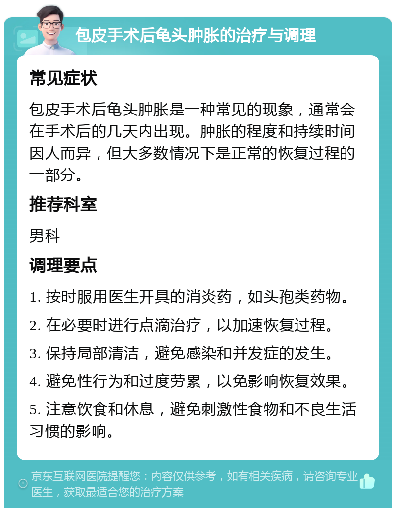 包皮手术后龟头肿胀的治疗与调理 常见症状 包皮手术后龟头肿胀是一种常见的现象，通常会在手术后的几天内出现。肿胀的程度和持续时间因人而异，但大多数情况下是正常的恢复过程的一部分。 推荐科室 男科 调理要点 1. 按时服用医生开具的消炎药，如头孢类药物。 2. 在必要时进行点滴治疗，以加速恢复过程。 3. 保持局部清洁，避免感染和并发症的发生。 4. 避免性行为和过度劳累，以免影响恢复效果。 5. 注意饮食和休息，避免刺激性食物和不良生活习惯的影响。