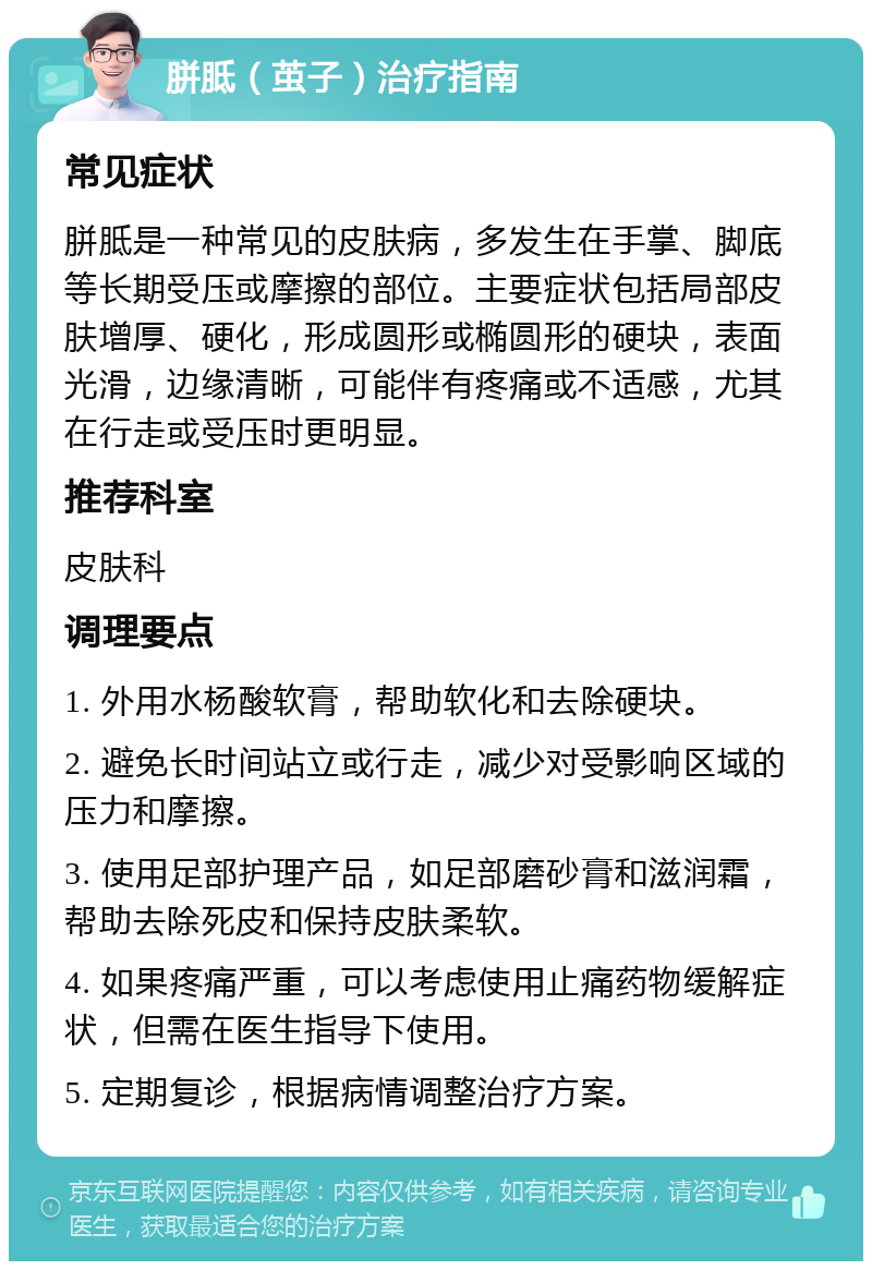 胼胝（茧子）治疗指南 常见症状 胼胝是一种常见的皮肤病，多发生在手掌、脚底等长期受压或摩擦的部位。主要症状包括局部皮肤增厚、硬化，形成圆形或椭圆形的硬块，表面光滑，边缘清晰，可能伴有疼痛或不适感，尤其在行走或受压时更明显。 推荐科室 皮肤科 调理要点 1. 外用水杨酸软膏，帮助软化和去除硬块。 2. 避免长时间站立或行走，减少对受影响区域的压力和摩擦。 3. 使用足部护理产品，如足部磨砂膏和滋润霜，帮助去除死皮和保持皮肤柔软。 4. 如果疼痛严重，可以考虑使用止痛药物缓解症状，但需在医生指导下使用。 5. 定期复诊，根据病情调整治疗方案。