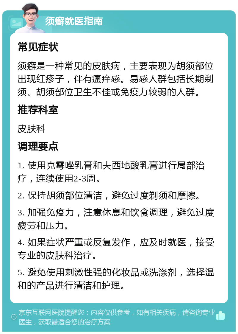 须癣就医指南 常见症状 须癣是一种常见的皮肤病，主要表现为胡须部位出现红疹子，伴有瘙痒感。易感人群包括长期剃须、胡须部位卫生不佳或免疫力较弱的人群。 推荐科室 皮肤科 调理要点 1. 使用克霉唑乳膏和夫西地酸乳膏进行局部治疗，连续使用2-3周。 2. 保持胡须部位清洁，避免过度剃须和摩擦。 3. 加强免疫力，注意休息和饮食调理，避免过度疲劳和压力。 4. 如果症状严重或反复发作，应及时就医，接受专业的皮肤科治疗。 5. 避免使用刺激性强的化妆品或洗涤剂，选择温和的产品进行清洁和护理。