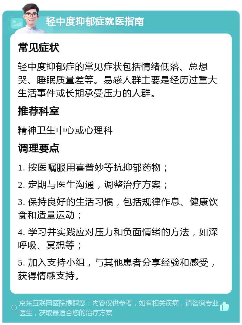 轻中度抑郁症就医指南 常见症状 轻中度抑郁症的常见症状包括情绪低落、总想哭、睡眠质量差等。易感人群主要是经历过重大生活事件或长期承受压力的人群。 推荐科室 精神卫生中心或心理科 调理要点 1. 按医嘱服用喜普妙等抗抑郁药物； 2. 定期与医生沟通，调整治疗方案； 3. 保持良好的生活习惯，包括规律作息、健康饮食和适量运动； 4. 学习并实践应对压力和负面情绪的方法，如深呼吸、冥想等； 5. 加入支持小组，与其他患者分享经验和感受，获得情感支持。