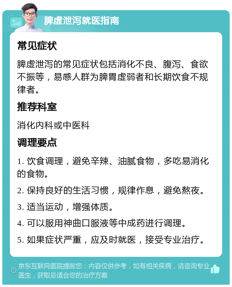 脾虚泄泻就医指南 常见症状 脾虚泄泻的常见症状包括消化不良、腹泻、食欲不振等，易感人群为脾胃虚弱者和长期饮食不规律者。 推荐科室 消化内科或中医科 调理要点 1. 饮食调理，避免辛辣、油腻食物，多吃易消化的食物。 2. 保持良好的生活习惯，规律作息，避免熬夜。 3. 适当运动，增强体质。 4. 可以服用神曲口服液等中成药进行调理。 5. 如果症状严重，应及时就医，接受专业治疗。