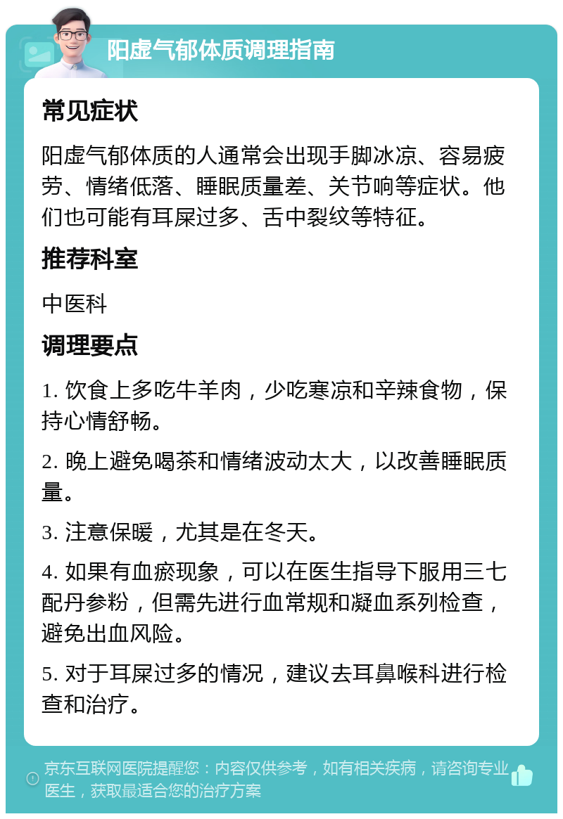 阳虚气郁体质调理指南 常见症状 阳虚气郁体质的人通常会出现手脚冰凉、容易疲劳、情绪低落、睡眠质量差、关节响等症状。他们也可能有耳屎过多、舌中裂纹等特征。 推荐科室 中医科 调理要点 1. 饮食上多吃牛羊肉，少吃寒凉和辛辣食物，保持心情舒畅。 2. 晚上避免喝茶和情绪波动太大，以改善睡眠质量。 3. 注意保暖，尤其是在冬天。 4. 如果有血瘀现象，可以在医生指导下服用三七配丹参粉，但需先进行血常规和凝血系列检查，避免出血风险。 5. 对于耳屎过多的情况，建议去耳鼻喉科进行检查和治疗。