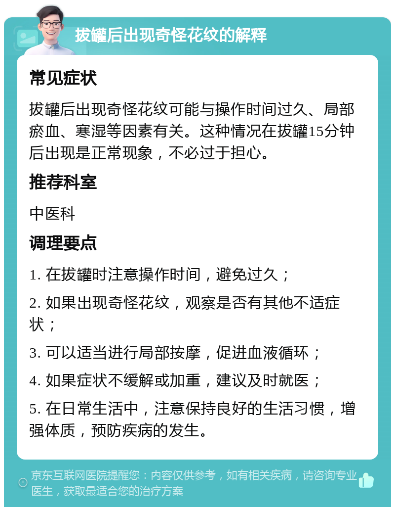 拔罐后出现奇怪花纹的解释 常见症状 拔罐后出现奇怪花纹可能与操作时间过久、局部瘀血、寒湿等因素有关。这种情况在拔罐15分钟后出现是正常现象，不必过于担心。 推荐科室 中医科 调理要点 1. 在拔罐时注意操作时间，避免过久； 2. 如果出现奇怪花纹，观察是否有其他不适症状； 3. 可以适当进行局部按摩，促进血液循环； 4. 如果症状不缓解或加重，建议及时就医； 5. 在日常生活中，注意保持良好的生活习惯，增强体质，预防疾病的发生。