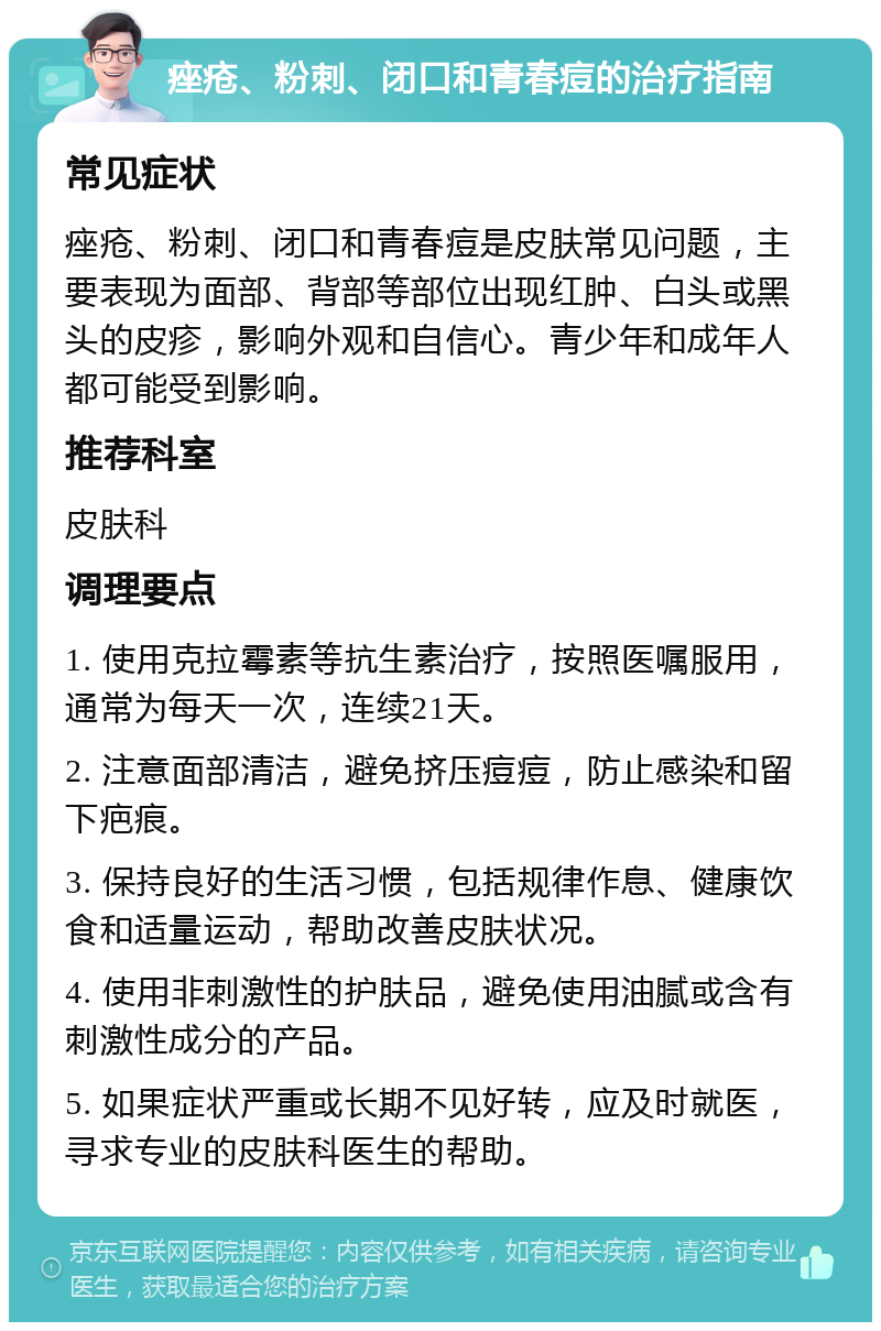 痤疮、粉刺、闭口和青春痘的治疗指南 常见症状 痤疮、粉刺、闭口和青春痘是皮肤常见问题，主要表现为面部、背部等部位出现红肿、白头或黑头的皮疹，影响外观和自信心。青少年和成年人都可能受到影响。 推荐科室 皮肤科 调理要点 1. 使用克拉霉素等抗生素治疗，按照医嘱服用，通常为每天一次，连续21天。 2. 注意面部清洁，避免挤压痘痘，防止感染和留下疤痕。 3. 保持良好的生活习惯，包括规律作息、健康饮食和适量运动，帮助改善皮肤状况。 4. 使用非刺激性的护肤品，避免使用油腻或含有刺激性成分的产品。 5. 如果症状严重或长期不见好转，应及时就医，寻求专业的皮肤科医生的帮助。