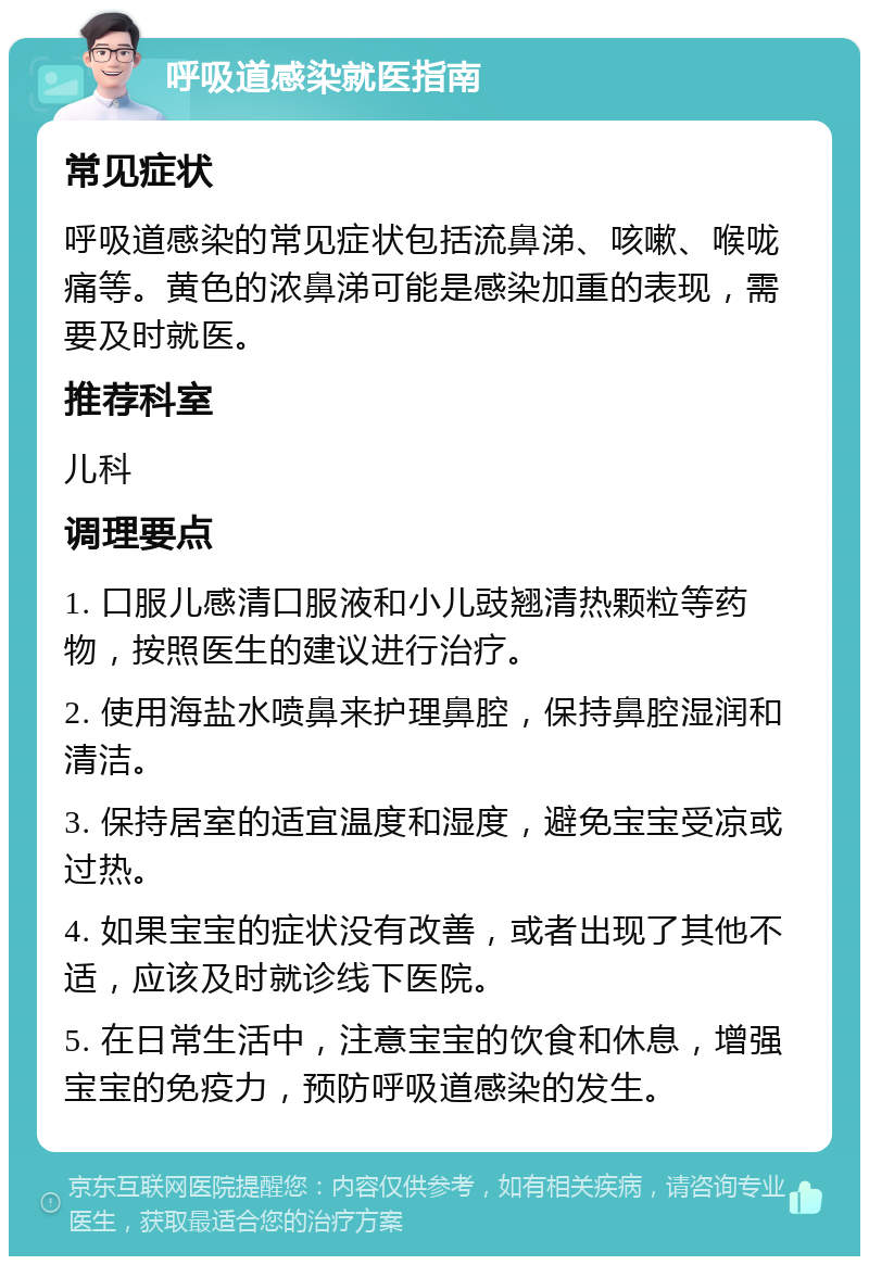 呼吸道感染就医指南 常见症状 呼吸道感染的常见症状包括流鼻涕、咳嗽、喉咙痛等。黄色的浓鼻涕可能是感染加重的表现，需要及时就医。 推荐科室 儿科 调理要点 1. 口服儿感清口服液和小儿豉翘清热颗粒等药物，按照医生的建议进行治疗。 2. 使用海盐水喷鼻来护理鼻腔，保持鼻腔湿润和清洁。 3. 保持居室的适宜温度和湿度，避免宝宝受凉或过热。 4. 如果宝宝的症状没有改善，或者出现了其他不适，应该及时就诊线下医院。 5. 在日常生活中，注意宝宝的饮食和休息，增强宝宝的免疫力，预防呼吸道感染的发生。