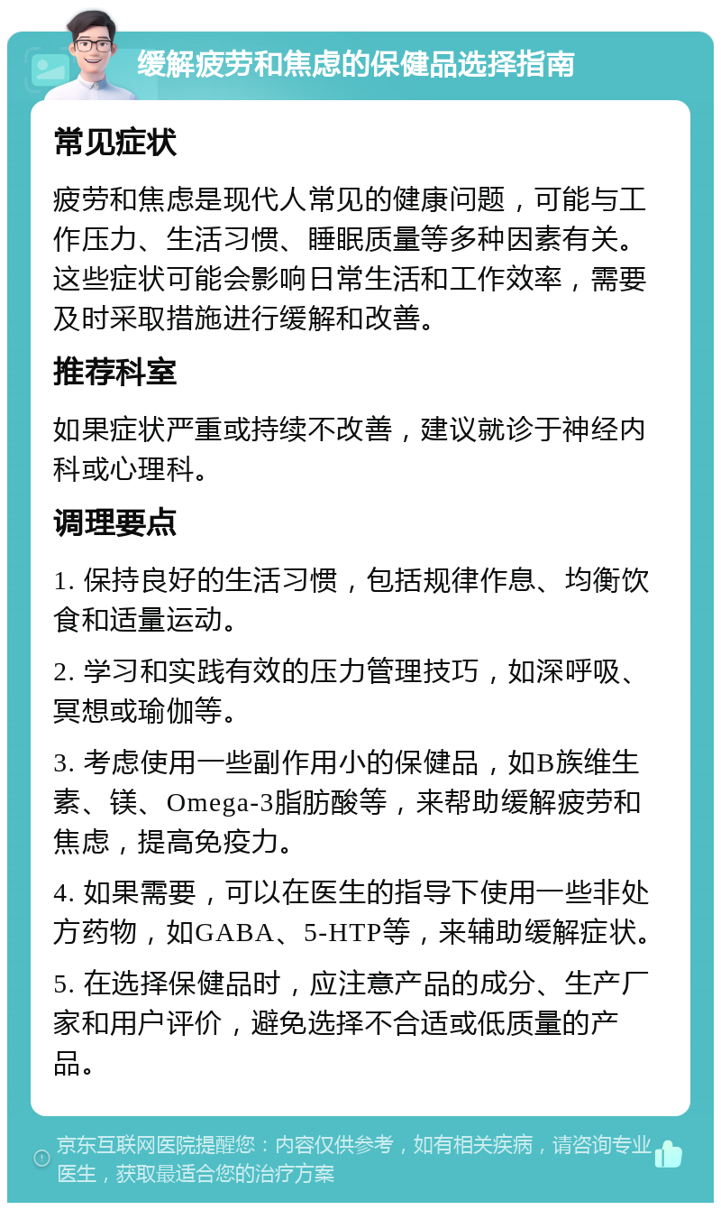 缓解疲劳和焦虑的保健品选择指南 常见症状 疲劳和焦虑是现代人常见的健康问题，可能与工作压力、生活习惯、睡眠质量等多种因素有关。这些症状可能会影响日常生活和工作效率，需要及时采取措施进行缓解和改善。 推荐科室 如果症状严重或持续不改善，建议就诊于神经内科或心理科。 调理要点 1. 保持良好的生活习惯，包括规律作息、均衡饮食和适量运动。 2. 学习和实践有效的压力管理技巧，如深呼吸、冥想或瑜伽等。 3. 考虑使用一些副作用小的保健品，如B族维生素、镁、Omega-3脂肪酸等，来帮助缓解疲劳和焦虑，提高免疫力。 4. 如果需要，可以在医生的指导下使用一些非处方药物，如GABA、5-HTP等，来辅助缓解症状。 5. 在选择保健品时，应注意产品的成分、生产厂家和用户评价，避免选择不合适或低质量的产品。