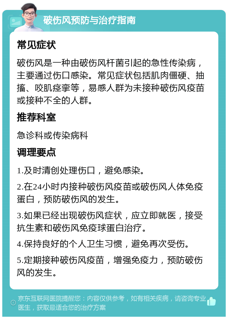 破伤风预防与治疗指南 常见症状 破伤风是一种由破伤风杆菌引起的急性传染病，主要通过伤口感染。常见症状包括肌肉僵硬、抽搐、咬肌痉挛等，易感人群为未接种破伤风疫苗或接种不全的人群。 推荐科室 急诊科或传染病科 调理要点 1.及时清创处理伤口，避免感染。 2.在24小时内接种破伤风疫苗或破伤风人体免疫蛋白，预防破伤风的发生。 3.如果已经出现破伤风症状，应立即就医，接受抗生素和破伤风免疫球蛋白治疗。 4.保持良好的个人卫生习惯，避免再次受伤。 5.定期接种破伤风疫苗，增强免疫力，预防破伤风的发生。